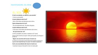 EL SOL
El sol és un planeta, un satèl·lit o una estrella?
El sol es una estrella.
A quina distància està el sol?
Està a 150 milions de kilòmetres de la Terra.
Quina temperatura té el sol?
Té una temperatura de 16 milions de graus .
A quina distància està el sol?
El Sol està a 150 milions de kilòmetres de la terra
Per què tenim dia i nit?
La terra completa una volta si mateixa en 24 hores
Quan el Sol il·lumina una part, l’altra part queda a les fosques i
és de nit.
Digues una cosa bona del sol per al nostre cos
El nostre cos necessita la llum del Sol per produir vitamina D,
que és molt important per a la salut i el nostre creixement.
Escriu una cosa dolenta del sol per al nostre cos
Si prenem massa el Sol pot fer mal a la nostra pell.
INVESTIGADORS DEL MON
 