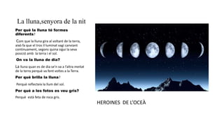 La lluna,senyora de la nit
Per què la lluna té formes
diferents?
Com que la lluna gira al voltant de la terra,
això fa que el tros il·luminat vagi canviant
contínuament, segons quina sigui la seva
posició amb la terra i el sol.
On va la lluna de dia?
La lluna quan es de dia se’n va a l’altra meitat
de la terra perquè va fent voltes a la Terra.
Per què brilla la lluna?
Perquè reflecteix la llum del sol.
Per què a les fotos es veu gris?
Perquè està feta de roca gris.
HEROINES DE L’OCEÀ
 