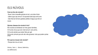 ELS NÚVOLS
Com es fan els núvols?
Quan l’aire s’escalfa gràcies al sol, una bola d’aire
calent puja cap amunt. Si aquesta bola topa amb aire
més fred es formen gotetes petites d’aigua que fan el
núvol.
Quines classes de núvols hi ha?
Els núvols es divideixen en tres grans famílies.
Hi ha els cirrus que són molt amunt i són prims.
Hi ha els estrats que estan fets per gel.
Hi ha els cúmuls que són els més grossos i els que poden portar
pluja.
Per què es mouen els núvols?
Perquè els mou el vent.
Ainara, Sara L . Kamar, Valentina.
Les defensores
 