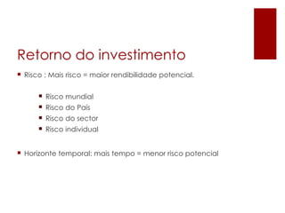Retorno do investimento
 Risco : Mais risco = maior rendibilidade potencial.


       Risco mundial
       Risco do País
       Risco do sector
       Risco individual


 Horizonte temporal: mais tempo = menor risco potencial
 