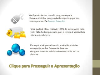 Você poderá estar usando programas para
clicarem sozinho, programável a repetir o que seu
mouse pratica. Ex: Mouse Recorder.


 Você poderá obter mais de 100% de lucro sobre cada
 Link. Não há tempo exato, pois o tempo é variável do
 número de clickers.



 Para que você possa investir, você não pode ter
 uma conta avulsa. Sua conta deve ser
 obrigatoriamente referida de nossa conta em tal
 sistema.
 