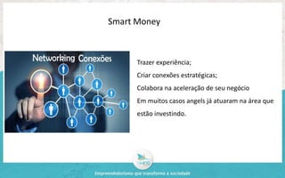 Smart Money 
Trazer experiência; 
Criar conexões estratégicas; 
Colabora na aceleração de seu negócio 
Em muitos casos angels já atuaram na área que 
estão investindo. 
 