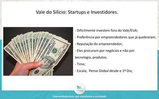 Vale do Silício: Startups e Investidores. 
- Dificilmente investem fora do Vale/EUA; 
- Preferência por empreendedores que já quebraram; 
- Reputação do empreendedor; 
- Eles procuram por negócios e não por 
tecnologia, produtos. 
- Time; 
- Escala; Pense Global desde o 1º Dia; 
 