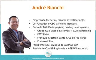 André Bianchi 
• Empreendedor serial, mentor, investidor anjo. 
• Co-Fundador e CEO da Viking Network. 
• Sócio da BWi Participações, holding de empresas: 
• Grupo GV8 Sites e Sistemas + GV8 franchising 
• PPT Slides 
• Franquia Gigatron Santa Cruz do Rio Pardo 
• Fraternal Shop 
• Presidente (2013/2015) da ABRADi-ISP. 
• Presidente Comitê Regionais – ABRADi Nacional. 
 