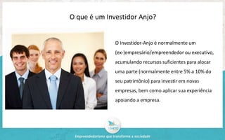 O que é um Investidor Anjo? 
O Investidor-Anjo é normalmente um 
(ex-)empresário/empreendedor ou executivo, 
acumulando recursos suficientes para alocar 
uma parte (normalmente entre 5% a 10% do 
seu patrimônio) para investir em novas 
empresas, bem como aplicar sua experiência 
apoiando a empresa. 
 