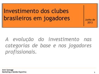 Amir Somoggi
Marketing e Gestão Esportiva
Investimento dos clubes
brasileiros em jogadores Junho de
2013
1
A evolução do investimento nas
categorias de base e nos jogadores
profissionais.
 
