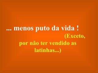 ... menos puto da vida !   (Exceto, por não ter vendido as latinhas...) 