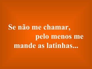 Se não me chamar,  pelo menos me mande as latinhas... 