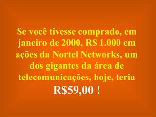 Se você tivesse comprado, em janeiro de 2000, R$ 1.000 em ações da Nortel Networks, um dos gigantes da área de telecomunicações, hoje, teria  R$59,00 ! 