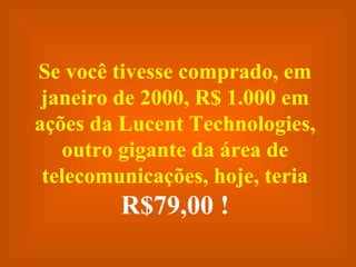 Se você tivesse comprado, em janeiro de 2000, R$ 1.000 em ações da Lucent Technologies, outro gigante da área de telecomunicações, hoje, teria  R$79,00 ! 