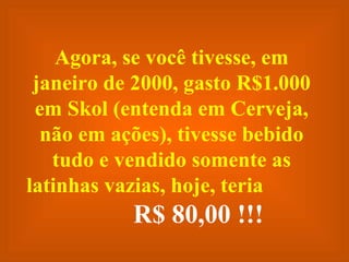 Agora, se você tivesse, em janeiro de 2000, gasto R$1.000 em Skol (entenda em Cerveja, não em ações), tivesse bebido tudo e vendido somente as latinhas vazias, hoje, teria  R$ 80,00 !!! 
