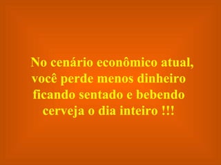 No cenário econômico atual, você perde menos dinheiro ficando sentado e bebendo cerveja o dia inteiro !!! 