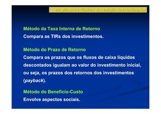 8.2 Métodos e Técnicas de Avaliação de Investimentos




Método da Taxa Interna de Retorno
Compara as TIRs dos investimentos.

Método do Prazo de Retorno
Compara os prazos que os fluxos de caixa líquidos
descontados igualam ao valor do investimento inicial,
ou seja, os prazos dos retornos dos investimentos
(payback).

Método do Benefício-Custo
Envolve aspectos sociais.
 