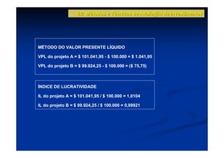 8.2 Métodos e Técnicas de Avaliação de Investimentos




MÉTODO DO VALOR PRESENTE LÍQUIDO

VPL do projeto A = $ 101.041,95 - $ 100.000 = $ 1.041,95

VPL do projeto B = $ 99.924,25 - $ 100.000 = ($ 75,75)



ÍNDICE DE LUCRATIVIDADE

IL do projeto A = $ 101.041,95 / $ 100.000 = 1,0104

IL do projeto B = $ 99.924,25 / $ 100.000 = 0,99921

IL do projeto B = $ 99.924,25 / $ 100.000 = 0,99921
 
