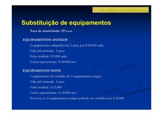 8.3 Análise de Investimentos


Substituição de equipamentos
   Taxa de atratividade: 15% a.a.

EQUIPAMENTOS ANTIGOS
   2 equipamentos adquiridos há 2 anos, por $ 50.000 cada.
   Vida útil estimada: 5 anos
   Valor residual: $ 5.000 cada
   Custos operacionais: $ 36.000/ano

EQUIPAMENTO NOVO
   1 equipamento faz trabalho de 2 equipamentos antigos
   Vida útil estimada: 4 anos
   Valor residual: $ 15.000
   Custos operacionais: $ 14.000/ano
   Na troca, os 2 equipamentos antigos poderão ser vendidos por $ 20.000
 