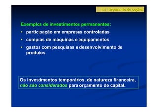 8.1 Orçamento de Capital



Exemplos de investimentos permanentes:
• participação em empresas controladas
• compras de máquinas e equipamentos
• gastos com pesquisas e desenvolvimento de
  produtos




Os investimentos temporários, de natureza financeira,
não são considerados para orçamento de capital.
 