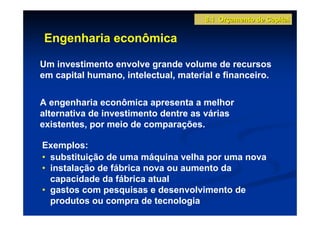 8.1 Orçamento de Capital

Engenharia econômica

Um investimento envolve grande volume de recursos
em capital humano, intelectual, material e financeiro.


A engenharia econômica apresenta a melhor
alternativa de investimento dentre as várias
existentes, por meio de comparações.

Exemplos:
• substituição de uma máquina velha por uma nova
• instalação de fábrica nova ou aumento da
  capacidade da fábrica atual
• gastos com pesquisas e desenvolvimento de
  produtos ou compra de tecnologia
 