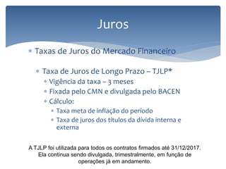Juros
 Taxas de Juros do Mercado Financeiro
 Taxa de Juros de Longo Prazo – TJLP*
 Vigência da taxa – 3 meses
 Fixada pelo CMN e divulgada pelo BACEN
 Cálculo:
 Taxa meta de inflação do período
 Taxa de juros dos títulos da dívida interna e
externa
A TJLP foi utilizada para todos os contratos firmados até 31/12/2017.
Ela continua sendo divulgada, trimestralmente, em função de
operações já em andamento.
 