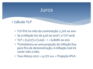Juros
 Cálculo TLP
 TLP-Pré no mês da contratação: 2,70% ao ano
 Se a inflação for de 4,0% ao ano*, a TLP será:
 TLP = (1,027) x (1,04) – 1 = 6,808% ao ano
 *Considerou-se uma projeção de inflação fixa
para fins de demonstração. A inflação real irá
variar mês a mês.
 Taxa Março 2022 = 4,77% a.a. + Projeção IPCA
 