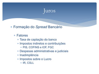  Formação do Spread Bancário
 Fatores
 Taxa de captação do banco
 Impostos indiretos e contribuições
 PIS, COFINS e IOF, FGC
 Despesas administrativas e judiciais
 Inadimplência
 Impostos sobre o Lucro
 IR, CSLL
Juros
 