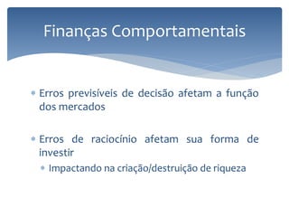  Erros previsíveis de decisão afetam a função
dos mercados
 Erros de raciocínio afetam sua forma de
investir
 Impactando na criação/destruição de riqueza
Finanças Comportamentais
 