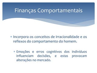  Incorpora os conceitos de irracionalidade e os
reflexos do comportamento do homem.
 Emoções e erros cognitivos dos indivíduos
influenciam decisões, e estas provocam
alterações no mercado.
Finanças Comportamentais
 