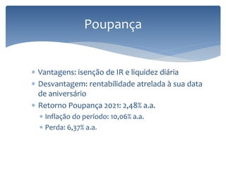  Vantagens: isenção de IR e liquidez diária
 Desvantagem: rentabilidade atrelada à sua data
de aniversário
 Retorno Poupança 2021: 2,48% a.a.
 Inflação do período: 10,06% a.a.
 Perda: 6,37% a.a.
Poupança
 