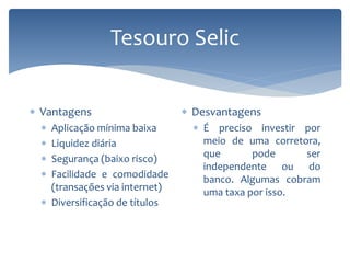 Tesouro Selic
 Vantagens
 Aplicação mínima baixa
 Liquidez diária
 Segurança (baixo risco)
 Facilidade e comodidade
(transações via internet)
 Diversificação de títulos
 Desvantagens
 É preciso investir por
meio de uma corretora,
que pode ser
independente ou do
banco. Algumas cobram
uma taxa por isso.
 