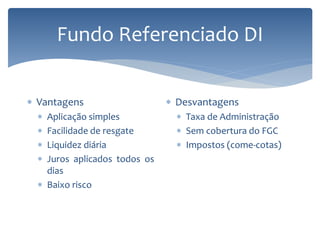 Fundo Referenciado DI
 Vantagens
 Aplicação simples
 Facilidade de resgate
 Liquidez diária
 Juros aplicados todos os
dias
 Baixo risco
 Desvantagens
 Taxa de Administração
 Sem cobertura do FGC
 Impostos (come-cotas)
 