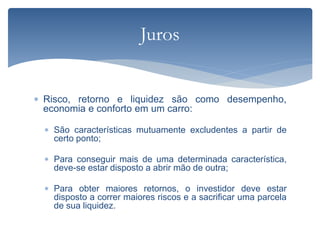  Risco, retorno e liquidez são como desempenho,
economia e conforto em um carro:
 São características mutuamente excludentes a partir de
certo ponto;
 Para conseguir mais de uma determinada característica,
deve-se estar disposto a abrir mão de outra;
 Para obter maiores retornos, o investidor deve estar
disposto a correr maiores riscos e a sacrificar uma parcela
de sua liquidez.
Juros
 