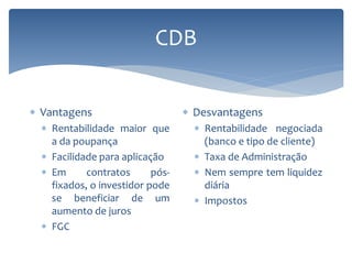 CDB
 Vantagens
 Rentabilidade maior que
a da poupança
 Facilidade para aplicação
 Em contratos pós-
fixados, o investidor pode
se beneficiar de um
aumento de juros
 FGC
 Desvantagens
 Rentabilidade negociada
(banco e tipo de cliente)
 Taxa de Administração
 Nem sempre tem liquidez
diária
 Impostos
 