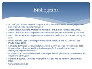  ALONSO, O. Criando Riqueza: um guia prático de investimentos e finanças pessoais
para leigos. São Paulo. Empiricus, 2016
 Assaf Neto, Alexandre. Mercado Financeiro. 8ª Ed. São Paulo: Atlas, 2008.
 Banco Central do Brasil. Disponível em: <www.bcb.gov.br> Acesso em: 25 Set 2016.
 Banco Santander Brasil. Disponível em: <www.Santander.com.br>. Acesso em 25 Set
2016
 Bruni, Adriano Leal. Certificação Profissional ANBID Série 10 CPA-10. São
Paulo: Atlas, 2008.
 Comissão de Valores Mobiliários (CVM). Instrução 539 de 13 de Novembro de 2013.
Dispõe sobre o dever de verificação da adequação dos produtos, serviços e
operações ao perfil do cliente.
 DOMINGOS, R. Sabedoria Financeira: o milagre da multiplicação de seus recursos. Rio
de Janeiro. DSOP, 2013
 Fortuna, Eduardo. Mercado Financeiro. 17ª Ed. Rio de Janeiro: Qualitymark,
2008.
 www.anbima.com.br
Bibliografia
 