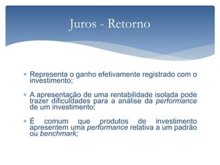  Representa o ganho efetivamente registrado com o
investimento;
 A apresentação de uma rentabilidade isolada pode
trazer dificuldades para a análise da performance
de um investimento;
 É comum que produtos de investimento
apresentem uma performance relativa a um padrão
ou benchmark;
Juros - Retorno
 