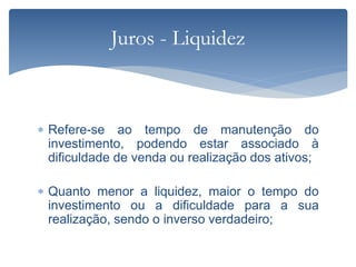 Refere-se ao tempo de manutenção do
investimento, podendo estar associado à
dificuldade de venda ou realização dos ativos;
 Quanto menor a liquidez, maior o tempo do
investimento ou a dificuldade para a sua
realização, sendo o inverso verdadeiro;
Juros - Liquidez
 