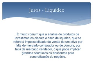 É muito comum que a análise de produtos de
investimentos discuta o risco de liquidez, que se
refere à impessoalidade de venda de um ativo por
falta de mercado comprador ou de compra, por
falta de mercado vendedor, o que pode implicar
grandes sacrifícios ou descontos para
concretização do negócio.
Juros - Liquidez
 