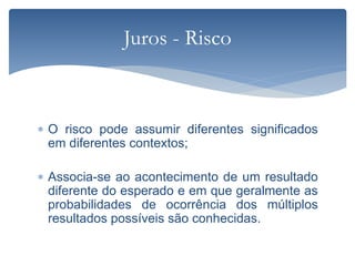  O risco pode assumir diferentes significados
em diferentes contextos;
 Associa-se ao acontecimento de um resultado
diferente do esperado e em que geralmente as
probabilidades de ocorrência dos múltiplos
resultados possíveis são conhecidas.
Juros - Risco
 
