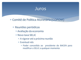 Juros
 Comitê de Política Monetária (COPOM)
 Reuniões periódicas
 Avaliação da economia
 Nova taxa SELIC
 A vigorar até a próxima reunião
 Eventual viés
 Poder concedido ao presidente do BACEN para
modificar a SELIC a qualquer momento
 