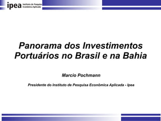 Panorama dos Investimentos Portuários no Brasil e na Bahia Marcio Pochmann Presidente do Instituto de Pesquisa Econômica Aplicada - Ipea 
