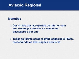 Isenções
 Das tarifas dos aeroportos do interior com
movimentação inferior a 1 milhão de
passageiros por ano
 Todas as tarifas serão reembolsadas pelo FNAC,
preservando as destinações previstas
Aviação Regional
 