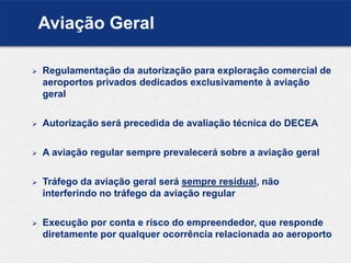 Aviação Geral
 Regulamentação da autorização para exploração comercial de
aeroportos privados dedicados exclusivamente à aviação
geral
 Autorização será precedida de avaliação técnica do DECEA
 A aviação regular sempre prevalecerá sobre a aviação geral
 Tráfego da aviação geral será sempre residual, não
interferindo no tráfego da aviação regular
 Execução por conta e risco do empreendedor, que responde
diretamente por qualquer ocorrência relacionada ao aeroporto
 