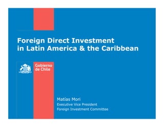 Foreign Direct Investment
in Latin America & the Caribbean




          Matías Mori
          Executive Vice President
          Foreign Investment Committee
 