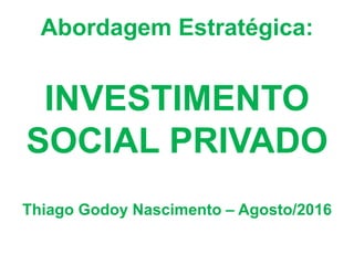Abordagem Estratégica:
INVESTIMENTO
SOCIAL PRIVADO
Thiago Godoy Nascimento – Agosto/2016
 