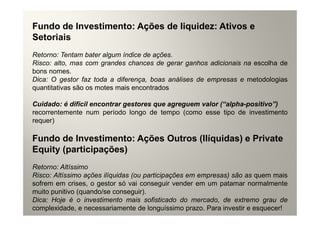 Fundo de Investimento: Ações de liquidez: Ativos e
Setoriais
Retorno: Tentam bater algum índice de ações.
Risco: alto, mas com grandes chances de gerar ganhos adicionais na escolha de
bons nomes.
Dica: O gestor faz toda a diferença, boas análises de empresas e metodologias
quantitativas são os motes mais encontrados

Cuidado: é difícil encontrar gestores que agreguem valor (“alpha-positivo”)
recorrentemente num período longo de tempo (como esse tipo de investimento
requer)

Fundo de Investimento: Ações Outros (Ilíquidas) e Private
Equity (participações)
Retorno: Altíssimo
Risco: Altíssimo ações ilíquidas (ou participações em empresas) são as quem mais
sofrem em crises, o gestor só vai conseguir vender em um patamar normalmente
muito punitivo (quando/se conseguir).
Dica: Hoje é o investimento mais sofisticado do mercado, de extremo grau de
complexidade, e necessariamente de longuíssimo prazo. Para investir e esquecer!
 