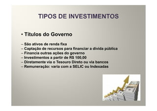 • Títulos do Governo
– São ativos de renda fixa
– Captação de recursos para financiar a dívida pública
– Financia outras ações do governo
– Investimentos a partir de R$ 100,00
– Diretamente via o Tesouro Direto ou via bancos
– Remuneração: varia com a SELIC ou Indexadas
 