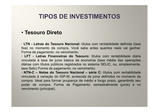 • Tesouro Direto

· LTN - Letras do Tesouro Nacional: títulos com rentabilidade definida (taxa
fixa) no momento da compra. Você sabe antes quantos reais vai ganhar.
Forma de pagamento: no vencimento;
· LFT - Letras Financeiras do Tesouro: títulos com rentabilidade diária
vinculada à taxa de juros básica da economia (taxa média das operações
diárias com títulos públicos registrados no sistema SELIC, ou, simplesmente,
taxa Selic) Forma de pagamento: no vencimento;
· NTN-C – Notas do Tesouro Nacional – série C: títulos com rentabilidade
vinculada à variação do IGP-M, acrescida de juros definidos no momento da
compra. Ideal para formar poupança de médio e longo prazo, garantindo seu
poder de compra. Forma de Pagamento: semestralmente (juros) e no
vencimento (principal);
 