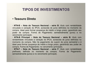 • Tesouro Direto

· NTN-B – Nota do Tesouro Nacional – série B: título com rentabilidade
vinculada à variação do IPCA, acrescida de juros definidos no momento da
compra. Ideal para formar poupança de médio e longo prazo, garantindo seu
poder de compra. Forma de Pagamento: semestralmente (juros) e no
vencimento (principal);
· NTN-B Principal – Nota do Tesouro Nacional – série B: título com
rentabilidade vinculada à variação do IPCA, acrescida de juros definidos no
momento da compra. Não há pagamento de cupom de juros semestral e é
ideal para formar poupança de médio e longo prazo, garantindo seu poder de
compra. Forma de Pagamento: no vencimento (principal);
· NTN-F – Nota do Tesouro Nacional – série F: título com rentabilidade
prefixada, definida no momento da compra. Forma de Pagamento:
semestralmente (juros) e no vencimento (principal).
 