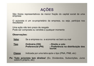 São títulos representativos da menor fração do capital social de uma
  empresa

  O acionista é um co-proprietário da empresa, ou seja, participa nos
  resultados

  Uma ação não tem prazo de resgate
  Pode ser comprada ou vendida a qualquer momento

  Observações:

   Valor      Se a empresa ou a economia vai bem ou mal

   Tipo       Ordinária (ON)         - Direito a voto
              Preferencial (PN)      - Preferência na distribuição dos
                                     lucros

   Classe     Indicada por uma letra após o tipo (PNA, PNB, etc)

Ps: Todo acionista tem direitos! (Ex. Dividendos, Subscrições, Juros
    sobre K próprio, etc)
 