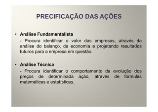 • Análise Fundamentalista
  - Procura identificar o valor das empresas, através da
  análise do balanço, da economia e projetando resultados
  futuros para a empresa em questão.

• Análise Técnica
  - Procura identificar o comportamento da evolução dos
  preços de determinada ação, através de fórmulas
  matemáticas e estatísticas.
 