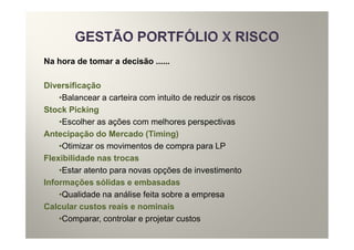 Na hora de tomar a decisão ......

Diversificação
    •Balancear a carteira com intuito de reduzir os riscos
Stock Picking
    •Escolher as ações com melhores perspectivas
Antecipação do Mercado (Timing)
    •Otimizar os movimentos de compra para LP
Flexibilidade nas trocas
    •Estar atento para novas opções de investimento
Informações sólidas e embasadas
    •Qualidade na análise feita sobre a empresa
Calcular custos reais e nominais
    •Comparar, controlar e projetar custos
 