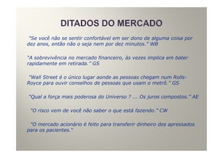 "Se você não se sentir confortável em ser dono de alguma coisa por
dez anos, então não o seja nem por dez minutos.” WB

“A sobrevivência no mercado financeiro, às vezes implica em bater
rapidamente em retirada.” GS

 "Wall Street é o único lugar aonde as pessoas chegam num Rolls-
Royce para ouvir conselhos de pessoas que usam o metrô.” GS

“Qual a força mais poderosa do Universo ? ... Os juros compostos.” AE

 "O risco vem de você não saber o que está fazendo.” CW

 "O mercado acionário é feito para transferir dinheiro dos apressados
para os pacientes.“
 